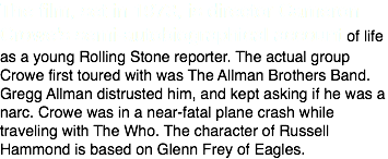 The film, set in 1973, is director Cameron Crowe's semi-autobiographical account of life as a young Rolling Stone reporter. The actual group Crowe first toured with was The Allman Brothers Band. Gregg Allman distrusted him, and kept asking if he was a narc. Crowe was in a near-fatal plane crash while traveling with The Who. The character of Russell Hammond is based on Glenn Frey of Eagles.